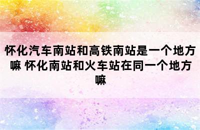 怀化汽车南站和高铁南站是一个地方嘛 怀化南站和火车站在同一个地方嘛